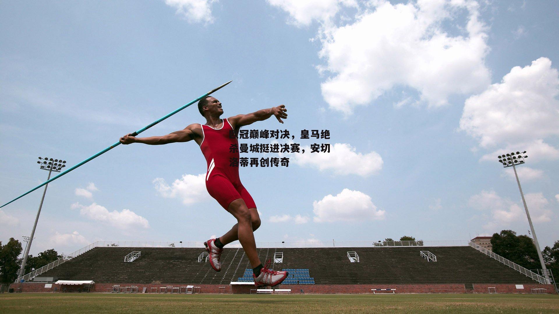 欧冠巅峰对决,皇马绝杀曼城挺进决赛,安切洛蒂再创传奇